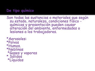 De tipo químico
Son todas las sustancias o materiales que según
su estado, naturaleza, condiciones físico -
químicas y presentación pueden causar
alteración del ambiente, enfermedades o
lesiones a los trabajadores.
*Aerosoles:
*Polvos
*Humos.
*Neblinas
*Gases y vapores
* Sólidos
*Líquidos
 