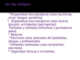 De tipo biológico
*Organismos microscópicos como bacterias,
virus, hongos, parásitos.
* Organismos macroscópicos como ácaros
(piojos), artrópodos (garrapatas).
Personas y animales enfermos o portadores
sanos.
* Basuras.
*Vectores como zancudos del paludismo,
dengue, Leishmaniasis.
*Animales venenosos como serpientes,
alacranes.
* Vegetales tóxicos o irritantes.
 