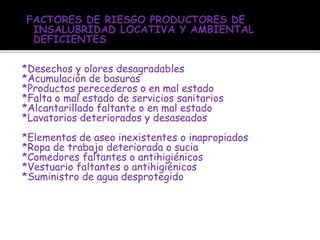 FACTORES DE RIESGO PRODUCTORES DE
INSALUBRIDAD LOCATIVA Y AMBIENTAL
DEFICIENTES
*Desechos y olores desagradables
*Acumulación de basuras
*Productos perecederos o en mal estado
*Falta o mal estado de servicios sanitarios
*Alcantarillado faltante o en mal estado
*Lavatorios deteriorados y desaseados
*Elementos de aseo inexistentes o inapropiados
*Ropa de trabajo deteriorada o sucia
*Comedores faltantes o antihigiénicos
*Vestuario faltantes o antihigiénicos
*Suministro de agua desprotegido
 