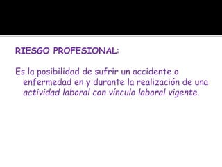 RIESGO PROFESIONAL:
Es la posibilidad de sufrir un accidente o
enfermedad en y durante la realización de una
actividad laboral con vínculo laboral vigente.
 