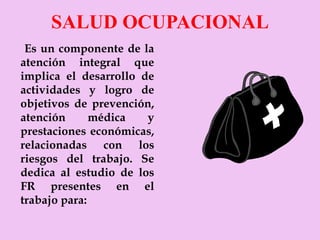 SALUD OCUPACIONAL Es un componente de la atención integral que implica el desarrollo de actividades y logro de objetivos de prevención, atención médica y prestaciones económicas, relacionadas con los riesgos del trabajo. Se dedica al estudio de los FR presentes en el trabajo para: 