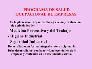 PROGRAMA DE SALUD OCUPACIONAL DE EMPRESAS Es la planeación, organización, ejecución y evaluación de actividades de: -  Medicina Preventiva y del Trabajo - Higiene Industrial - Seguridad Industrial Desarrolladas en forma integral e interdisciplinaria. Debe desarrollarse  con la actividad económica de la empresa y contenida en un documento escrito. 