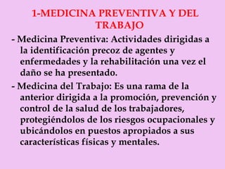 1-MEDICINA PREVENTIVA Y DEL  TRABAJO - Medicina Preventiva:  Actividades dirigidas a la identificación precoz de agentes y enfermedades y la rehabilitación una vez el daño se ha presentado. - Medicina del Trabajo:  Es una rama de la anterior dirigida a la promoción, prevención y control de la salud de los trabajadores, protegiéndolos de los riesgos ocupacionales y ubicándolos en puestos apropiados a sus características físicas y mentales. 