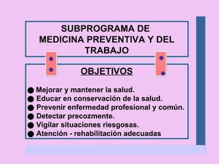 SUBPROGRAMA DE  MEDICINA PREVENTIVA Y DEL TRABAJO OBJETIVOS    Mejorar y mantener la salud.    Educar en conservación de la salud.    Prevenir enfermedad profesional y común.    Detectar precozmente.    Vigilar situaciones riesgosas.    Atención - rehabilitación adecuadas 