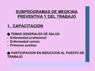 SUBPROGRAMAS DE MEDICINA PREVENTIVA Y DEL TRABAJO 1.  CAPACITACION    TEMAS GENERALES DE SALUD -  Enfermedad profesional -  Enfermedad común -  Primeros auxilios    PARTICIPACION EN INDUCCION AL PUESTO DE TRABAJO 