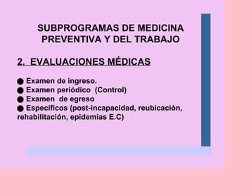 SUBPROGRAMAS DE MEDICINA PREVENTIVA Y DEL TRABAJO 2.  EVALUACIONES MÉDICAS    Examen de ingreso.    Examen periódico  (Control)    Examen  de egreso    Específicos (post-incapacidad, reubicación, rehabilitación, epidemias E.C) 