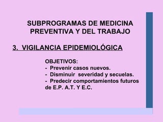 SUBPROGRAMAS DE MEDICINA PREVENTIVA Y DEL TRABAJO 3.  VIGILANCIA EPIDEMIOLÓGICA OBJETIVOS: -  Prevenir casos nuevos. -  Disminuir  severidad y secuelas. -  Predecir comportamientos futuros  de E.P. A.T. Y E.C. 