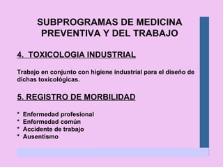 SUBPROGRAMAS DE MEDICINA PREVENTIVA Y DEL TRABAJO 4.  TOXICOLOGIA INDUSTRIAL Trabajo en conjunto con higiene industrial para el diseño de dichas toxicológicas. 5. REGISTRO DE MORBILIDAD *  Enfermedad profesional *  Enfermedad común *  Accidente de trabajo *  Ausentismo 