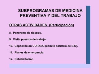 SUBPROGRAMAS DE MEDICINA PREVENTIVA Y DEL TRABAJO OTRAS ACTIVIDADES  (Participación) 8.  Panorama de riesgos. 9.  Visita puestos de trabajo. 10.  Capacitación COPASO.(comité paritario de S.O). 11.  Planes de emergencia 12.  Rehabilitación 