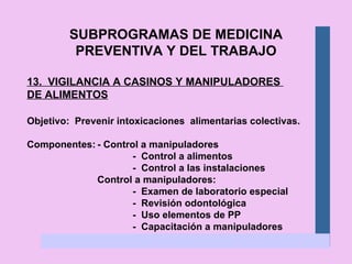 SUBPROGRAMAS DE MEDICINA PREVENTIVA Y DEL TRABAJO 13.  VIGILANCIA A CASINOS Y MANIPULADORES  DE ALIMENTOS Objetivo:  Prevenir intoxicaciones  alimentarias colectivas. Componentes: - Control a manipuladores -  Control a alimentos -  Control a las instalaciones Control a manipuladores: -  Examen de laboratorio especial -  Revisión odontológica -  Uso elementos de PP -  Capacitación a manipuladores 