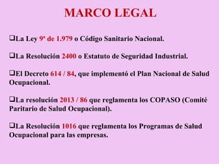MARCO LEGAL La Ley  9ª de 1.979  o Código Sanitario Nacional.   La Resolución  2400  o Estatuto de Seguridad Industrial. El Decreto  614 / 84 , que implementó el Plan Nacional de Salud Ocupacional.   La resolución  2013 / 86  que reglamenta los COPASO (Comité Paritario de Salud Ocupacional).    La Resolución  1016  que reglamenta los Programas de Salud Ocupacional para las empresas. 