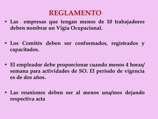REGLAMENTO Las  empresas que tengan menos de 10 trabajadores deben nombrar un Vigía Ocupacional. Los Comités deben ser conformados, registrados y capacitados. El empleador debe proporcionar cuando menos 4 horas/semana para actividades de SO. El período de vigencia es de dos años. Las reuniones deben ser al menos una/mes dejando respectiva acta 