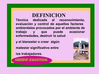 DEFINICION  Técnica dedicada al reconocimiento, evaluación y control de aquellos factores  ambientales provocados por el ambiente de trabajo y que puede ocasionar enfermedades, destruir la salud y el bienestar o crear  algún malestar significativo entre los trabajadores. HIGIENE INDUSTRIAL HIGIENE INDUSTRIAL 