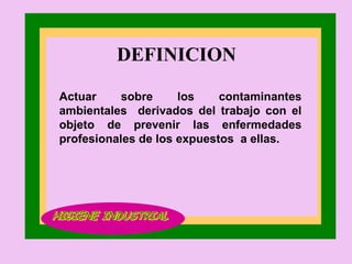 DEFINICION  Actuar sobre los contaminantes ambientales  derivados del trabajo con el objeto de prevenir las enfermedades profesionales de los expuestos  a ellas. HIGIENE INDUSTRIAL 
