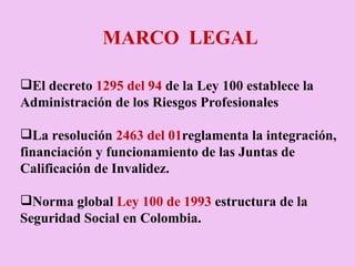 MARCO  LEGAL El decreto  1295 del 94  de la Ley 100 establece la Administración de los Riesgos Profesionales La resolución  2463 del 01 reglamenta la integración, financiación y funcionamiento de las Juntas de Calificación de Invalidez. Norma global  Ley 100 de 1993  estructura de la Seguridad Social en Colombia.   
