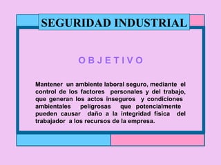 O B J E T I V O Mantener  un ambiente laboral seguro, mediante  el control de los factores  personales y del trabajo, que generan los actos inseguros  y condiciones  ambientales  peligrosas  que potencialmente  pueden causar  daño a la integridad física  del trabajador  a los recursos de la empresa. SEGURIDAD INDUSTRIAL 