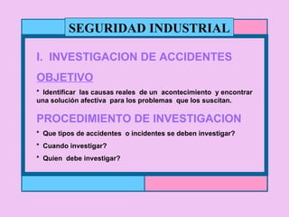 SEGURIDAD INDUSTRIAL I.  INVESTIGACION DE ACCIDENTES  OBJETIVO *  Identificar  las causas reales  de un  acontecimiento  y encontrar  una solución afectiva  para los problemas  que los suscitan. PROCEDIMIENTO DE INVESTIGACION *  Que tipos de accidentes  o incidentes se deben investigar? *  Cuando investigar? *  Quien  debe investigar? 