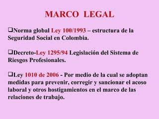 MARCO  LEGAL Norma global  Ley 100/1993  – estructura de la Seguridad Social en Colombia.   Decreto- Ley 1295/94  Legislación del Sistema de Riesgos Profesionales.  Ley  1010 de 2006  - Por medio de la cual se adoptan medidas para prevenir, corregir y sancionar el acoso laboral y otros hostigamientos en el marco de las relaciones de trabajo. 