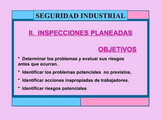 II.  INSPECCIONES PLANEADAS OBJETIVOS *  Determinar los problemas y evaluar sus riesgos  antes que ocurran. *  Identificar los problemas potenciales  no previstos. *  Identificar acciones inapropiadas de trabajadores. *  Identificar riesgos potenciales SEGURIDAD INDUSTRIAL 