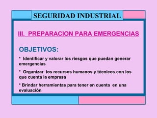 III.  PREPARACION PARA EMERGENCIAS OBJETIVOS: *  Identificar y valorar los riesgos que puedan generar emergencias *  Organizar  los recursos humanos y técnicos con los que cuenta la empresa * Brindar herramientas para tener en cuenta  en una evaluación SEGURIDAD INDUSTRIAL 