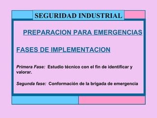 PREPARACION PARA EMERGENCIAS FASES DE IMPLEMENTACION Primera Fase:   Estudio técnico con el fin de identificar y valorar. Segunda fase:   Conformación de la brigada de emergencia SEGURIDAD INDUSTRIAL 