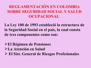 REGLAMENTACIÓN EN COLOMBIA SOBRE SEGURIDAD SOCIAL Y SALUD OCUPACIONAL     La Ley 100 de 1993 estableció la estructura de la Seguridad Social en el país, la cual consta de tres componentes como son:    El Régimen de Pensiones  La Atención en Salud  El Sist. General de Riesgos Profesionales 