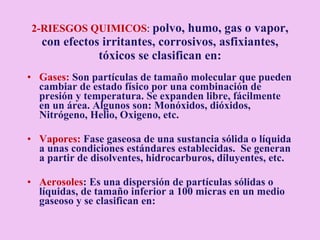 2-RIESGOS QUIMICOS :  polvo, humo, gas o vapor, con efectos irritantes, corrosivos, asfixiantes, tóxicos se  clasifican en: Gases:  Son partículas de tamaño molecular que pueden cambiar de estado físico por una combinación de presión y temperatura. Se expanden libre, fácilmente en un área. Algunos son: Monóxidos, dióxidos, Nitrógeno, Helio, Oxigeno, etc. Vapores:  Fase gaseosa de una sustancia sólida o líquida a unas condiciones estándares establecidas.  Se generan a partir de disolventes, hidrocarburos, diluyentes, etc. Aerosoles : Es una dispersión de partículas sólidas o líquidas, de tamaño inferior a 100 micras en un medio gaseoso y se clasifican en: 