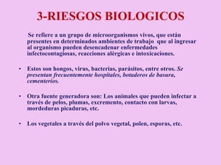 3-RIESGOS BIOLOGICOS  Se refiere a un grupo de microorganismos vivos, que están presentes en determinados ambientes de trabajo  que al ingresar al organismo pueden desencadenar enfermedades infectocontagiosas, reacciones alérgicas e intoxicaciones. Estos son hongos, virus, bacterias, parásitos, entre otros.  Se presentan frecuentemente hospitales, botaderos de basura, cementerios. Otra fuente generadora son: Los animales que pueden infectar a través de pelos, plumas, excremento, contacto con larvas, mordeduras picaduras, etc. Los vegetales a través del polvo vegetal, polen, esporas, etc. 