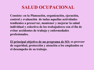 SALUD OCUPACIONAL Consiste: en la Planeación, organización, ejecución, control y evaluación  de todas aquellas actividades tendientes a preservar, mantener y mejorar la salud individual y colectiva de los trabajadores con el fin de evitar accidentes de trabajo y enfermedades profesionales. El principal objetivo de un programa de SO:  es proveer de seguridad, protección y atención a los empleados en el desempeño de su trabajo.  