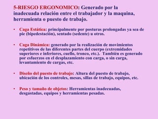 5-RIESGO ERGONOMICO :   G enerado por la inadecuada relación entre el trabajador y la maquina, herramienta o puesto de trabajo. Caga Estática : principalmente por posturas prolongadas ya sea de pie (bipedestación), sentado (sedente) u otros. Caga Dinámica:  generado por la realización de movimientos repetitivos de las diferentes partes del cuerpo (extremidades superiores e inferiores, cuello, tronco, etc.).  También es generado por esfuerzos en el desplazamiento con carga, o sin carga, levantamiento de cargas, etc. Diseño del puesto de trabajo : Altura del puesto de trabajo, ubicación de los controles, mesas, sillas de trabajo, equipos, etc. Peso y tamaño de objetos : Herramientas inadecuadas, desgastadas, equipos y herramientas pesadas. 