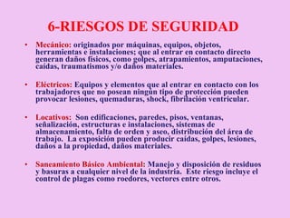 6-RIESGOS DE SEGURIDAD  Mecánico:  originados por máquinas, equipos, objetos, herramientas e instalaciones; que al entrar en contacto directo generan daños físicos, como golpes, atrapamientos, amputaciones, caídas, traumatismos y/o daños materiales.  Eléctricos:   Equipos y elementos que al entrar en contacto con los trabajadores que no posean ningún tipo de protección pueden provocar lesiones, quemaduras, shock, fibrilación ventricular. Locativos:   Son edificaciones, paredes, pisos, ventanas,  señalización, estructuras e instalaciones, sistemas de almacenamiento, falta de orden y aseo, distribución del área de trabajo.  La exposición pueden producir caídas, golpes, lesiones, daños a la propiedad, daños materiales. Saneamiento Básico Ambiental :  Manejo y disposición de residuos y basuras a cualquier nivel de la industria.  Este riesgo incluye el control de plagas como roedores, vectores entre otros.  