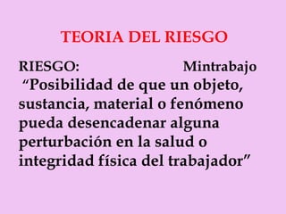 TEORIA DEL RIESGO RIESGO:  Mintrabajo “ Posibilidad de que un objeto, sustancia, material o fenómeno pueda desencadenar alguna perturbación en la salud o integridad física del trabajador” 