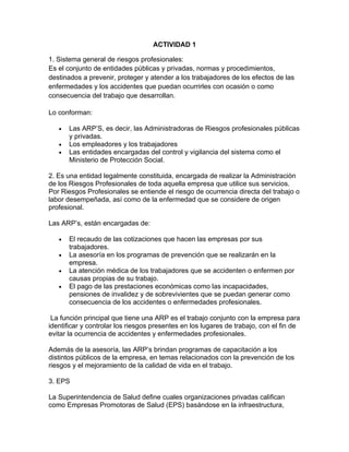 ACTIVIDAD 1

1. Sistema general de riesgos profesionales:
Es el conjunto de entidades públicas y privadas, normas y procedimientos,
destinados a prevenir, proteger y atender a los trabajadores de los efectos de las
enfermedades y los accidentes que puedan ocurrirles con ocasión o como
consecuencia del trabajo que desarrollan.

Lo conforman:

   •   Las ARP’S, es decir, las Administradoras de Riesgos profesionales públicas
       y privadas.
   •   Los empleadores y los trabajadores
   •   Las entidades encargadas del control y vigilancia del sistema como el
       Ministerio de Protección Social.

2. Es una entidad legalmente constituida, encargada de realizar la Administración
de los Riesgos Profesionales de toda aquella empresa que utilice sus servicios.
Por Riesgos Profesionales se entiende el riesgo de ocurrencia directa del trabajo o
labor desempeñada, así como de la enfermedad que se considere de origen
profesional.

Las ARP’s, están encargadas de:

   •   El recaudo de las cotizaciones que hacen las empresas por sus
       trabajadores.
   •   La asesoría en los programas de prevención que se realizarán en la
       empresa.
   •   La atención médica de los trabajadores que se accidenten o enfermen por
       causas propias de su trabajo.
   •   El pago de las prestaciones económicas como las incapacidades,
       pensiones de invalidez y de sobrevivientes que se puedan generar como
       consecuencia de los accidentes o enfermedades profesionales.

 La función principal que tiene una ARP es el trabajo conjunto con la empresa para
identificar y controlar los riesgos presentes en los lugares de trabajo, con el fin de
evitar la ocurrencia de accidentes y enfermedades profesionales.

Además de la asesoría, las ARP’s brindan programas de capacitación a los
distintos públicos de la empresa, en temas relacionados con la prevención de los
riesgos y el mejoramiento de la calidad de vida en el trabajo.

3. EPS

La Superintendencia de Salud define cuales organizaciones privadas califican
como Empresas Promotoras de Salud (EPS) basándose en la infraestructura,
 