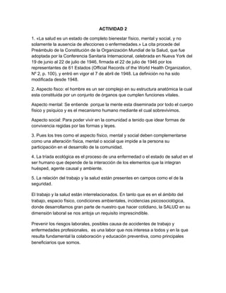 ACTIVIDAD 2

1. «La salud es un estado de completo bienestar físico, mental y social, y no
solamente la ausencia de afecciones o enfermedades.» La cita procede del
Preámbulo de la Constitución de la Organización Mundial de la Salud, que fue
adoptada por la Conferencia Sanitaria Internacional, celebrada en Nueva York del
19 de junio al 22 de julio de 1946, firmada el 22 de julio de 1946 por los
representantes de 61 Estados (Official Records of the World Health Organization,
Nº 2, p. 100), y entró en vigor el 7 de abril de 1948. La definición no ha sido
modificada desde 1948.

2. Aspecto fisco: el hombre es un ser complejo en su estructura anatómica la cual
esta constituida por un conjunto de órganos que cumplen funciones vitales.

Aspecto mental: Se entiende porque la mente esta diseminada por todo el cuerpo
físico y psíquico y es el mecanismo humano mediante el cual sobrevivimos.

Aspecto social: Para poder vivir en la comunidad a tenido que idear formas de
convivencia regidas por las formas y leyes.

3. Pues los tres como el aspecto físico, mental y social deben complementarse
como una alteración física, mental o social que impide a la persona su
participación en el desarrollo de la comunidad.

4. La tríada ecológica es el proceso de una enfermedad o el estado de salud en el
ser humano que depende de la interacción de los elementos que la integran
huésped, agente causal y ambiente.

5. La relación del trabajo y la salud están presentes en campos como el de la
seguridad.

El trabajo y la salud están interrelacionados. En tanto que es en el ámbito del
trabajo, espacio físico, condiciones ambientales, incidencias psicosociológica,
donde desarrollamos gran parte de nuestro que hacer cotidiano, la SALUD en su
dimensión laboral se nos antoja un requisito imprescindible.

Prevenir los riesgos laborales, posibles causa de accidentes de trabajo y
enfermedades profesionales, es una labor que nos interesa a todos y en la que
resulta fundamental la colaboración y educación preventiva, como principales
beneficiarios que somos.
 