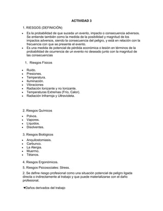 ACTIVIDAD 3

1. RIESGOS (DEFINICIÓN)
•     Es la probabilidad de que suceda un evento, impacto o consecuencia adversos.
      Se entiende también como la medida de la posibilidad y magnitud de los
      impactos adversos, siendo la consecuencia del peligro, y está en relación con la
      frecuencia con que se presente el evento.
•     Es una medida de potencial de pérdida económica o lesión en términos de la
      probabilidad de ocurrencia de un evento no deseado junto con la magnitud de
      las consecuencias

    1. Riesgos Físicos

•     Ruido.
•     Presiones.
•     Temperatura.
•     Iluminación.
•     Vibraciones
•     Radiación Ionizante y no Ionizante.
•     Temperaturas Extremas (Frío, Calor).
•     Radiación Infrarroja y Ultravioleta.



2. Riesgos Químicos
•     Polvos.
•     Vapores.
•     Líquidos.
•     Disolventes.

3. Riesgos Biológicos
•     Anquilostomiasis.
•     Carbunco.
•     La Alergia.
•     Muermo.
•     Tétanos.

4. Riesgos Ergonómicos.
5. Riesgos Psicosociales: Stress.
2. Se define riesgo profesional como una situación potencial de peligro ligada
directa o indirectamente al trabajo y que puede materializarse con el daño
profesional.

    ♥Daños derivados del trabajo
 