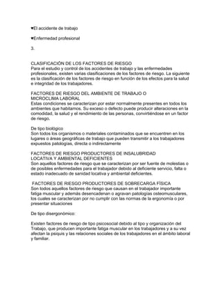 ♥El accidente de trabajo

♥Enfermedad profesional

3.


CLASIFICACIÓN DE LOS FACTORES DE RIESGO
Para el estudio y control de los accidentes de trabajo y las enfermedades
profesionales, existen varias clasificaciones de los factores de riesgo. La siguiente
es la clasificación de los factores de riesgo en función de los efectos para la salud
e integridad de los trabajadores.

FACTORES DE RIESGO DEL AMBIENTE DE TRABAJO O
MICROCLIMA LABORAL
Estas condiciones se caracterizan por estar normalmente presentes en todos los
ambientes que habitamos. Su exceso o defecto puede producir alteraciones en la
comodidad, la salud y el rendimiento de las personas, convirtiéndose en un factor
de riesgo.

De tipo biológico
Son todos los organismos o materiales contaminados que se encuentren en los
lugares o áreas geográficas de trabajo que pueden transmitir a los trabajadores
expuestos patologías, directa o indirectamente

FACTORES DE RIESGO PRODUCTORES DE INSALUBRIDAD
LOCATIVA Y AMBIENTAL DEFICIENTES
Son aquellos factores de riesgo que se caracterizan por ser fuente de molestias o
de posibles enfermedades para el trabajador debido al deficiente servicio, falta o
estado inadecuado de sanidad locativa y ambiental deficientes.

 FACTORES DE RIESGO PRODUCTORES DE SOBRECARGA FÍSICA
Son todos aquellos factores de riesgo que causan en el trabajador importante
fatiga muscular y además desencadenan o agravan patologías osteomusculares,
los cuales se caracterizan por no cumplir con las normas de la ergonomía o por
presentar situaciones

De tipo disergonómico:

Existen factores de riesgo de tipo psicosocial debido al tipo y organización del
Trabajo, que producen importante fatiga muscular en los trabajadores y a su vez
afectan la psiquis y las relaciones sociales de los trabajadores en el ámbito laboral
y familiar.
 