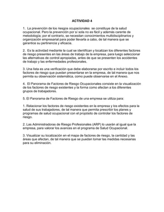 ACTIVIDAD 4

1. La prevención de los riesgos ocupacionales se constituye de la salud
ocupacional. Pero la prevención por sí sola no es fácil y además carente de
metodología; por el contrario, se necesitan conocimientos multidisciplinarios y
organización empresarial para poder llevarla a cabo, de tal manera que se
garantice su pertinencia y eficacia.

2. Es la actividad mediante la cual se identifican y localizan los diferentes factores
de riesgo presentes en las áreas de trabajo de la empresa, para luego seleccionar
las alternativas de control apropiadas, antes de que se presenten los accidentes
de trabajo y las enfermedades profesionales.

3. Una lista es una verificación que debe elaborarse por escrito e incluir todos los
factores de riesgo que puedan presentarse en la empresa, de tal manera que nos
permita su observación sistemática, como puede observarse en el Anexo.

4. El Panorama de Factores de Riesgo Ocupacionales consiste en la visualización
de los factores de riesgo existentes y la forma como afectan a los diferentes
grupos de trabajadores.

5. El Panorama de Factores de Riesgo de una empresa se utiliza para:

1. Relacionar los factores de riesgo existentes en la empresa y los efectos para la
salud de sus trabajadores, de tal manera que permita prescribir los planes y
programas de salud ocupacional con el propósito de controlar los factores de
riesgo.

2. Las Administradoras de Riesgo Profesionales (ARP) lo usarán al igual que la
empresa, para valorar los avances en el programa de Salud Ocupacional.

3. Visualizar su localización en el mapa de factores de riesgo, la cantidad y las
áreas que afectan, de tal manera que se puedan tomar las medidas necesarias
para su eliminación.
 