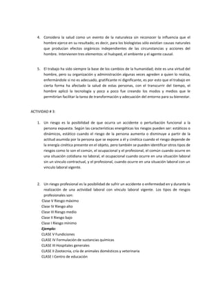 4. Considera la salud como un evento de la naturaleza sin reconocer la influencia que el
      hombre ejerce en su resultado; es decir, para los biologistas sólo existían causas naturales
      que producían efectos orgánicos independientes de las circunstancias y acciones del
      hombre. Intervienen tres elementos: el huésped, el ambiente y el agente causal.


   5. El trabajo ha sido siempre la base de los cambios de la humanidad; éste es una virtud del
      hombre, pero su organización y administración algunas veces agreden a quien lo realiza,
      enfermándole si no es adecuado, gratificante ni dignificante, es por esto que el trabajo en
      cierta forma ha afectado la salud de estas personas, con el transcurrir del tiempo, el
      hombre aplicó la tecnología y poco a poco fue creando los modos y medios que le
      permitirían facilitar la tarea de transformación y adecuación del entorno para su bienestar.


ACTIVIDAD # 3:

   1. Un riesgo es la posibilidad de que ocurra un accidente o perturbación funcional a la
      persona expuesta. Según las características energéticas los riesgos pueden ser: estáticos o
      dinámicos, estático cuando el riesgo de la persona aumenta o disminuye a partir de la
      actitud asumida por la persona que se expone a él y cinética cuando el riesgo depende de
      la energía cinética presente en el objeto, pero también se pueden identificar otros tipos de
      riesgos como lo son el común, el ocupacional y el profesional, el común cuando ocurre en
      una situación cotidiana no laboral, el ocupacional cuando ocurre en una situación laboral
      sin un vinculo contractual, y el profesional, cuando ocurre en una situación laboral con un
      vinculo laboral vigente.



   2. Un riesgo profesional es la posibilidad de sufrir un accidente o enfermedad en y durante la
      realización de una actividad laboral con vínculo laboral vigente. Los tipos de riesgos
      profesionales son:
     Clase V Riesgo máximo
     Clase IV Riesgo alto
     Clase III Riesgo medio
     Clase II Riesgo bajo
     Clase I Riesgo mínimo
     Ejemplo:
     CLASE V Fundiciones
     CLASE IV Formulación de sustancias químicas
     CLASE III Hospitales generales
     CLASE II Zootecnia, cría de animales domésticos y veterinaria
     CLASE I Centro de educación
 