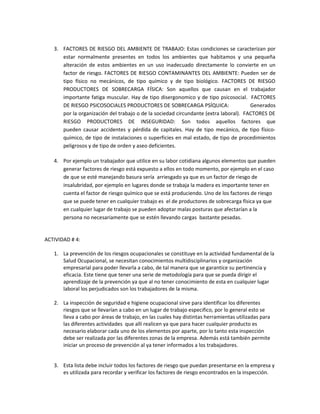 3. FACTORES DE RIESGO DEL AMBIENTE DE TRABAJO: Estas condiciones se caracterizan por
      estar normalmente presentes en todos los ambientes que habitamos y una pequeña
      alteración de estos ambientes en un uso inadecuado directamente lo convierte en un
      factor de riesgo. FACTORES DE RIESGO CONTAMINANTES DEL AMBIENTE: Pueden ser de
      tipo físico no mecánicos, de tipo químico y de tipo biológico. FACTORES DE RIESGO
      PRODUCTORES DE SOBRECARGA FÍSICA: Son aquellos que causan en el trabajador
      importante fatiga muscular. Hay de tipo disergonomico y de tipo psicosocial. FACTORES
      DE RIESGO PSICOSOCIALES PRODUCTORES DE SOBRECARGA PSÍQUICA:                     Generados
      por la organización del trabajo o de la sociedad circundante (extra laboral). FACTORES DE
      RIESGO PRODUCTORES DE INSEGURIDAD: Son todos aquellos factores que
      pueden causar accidentes y pérdida de capitales. Hay de tipo mecánico, de tipo físico-
      químico, de tipo de instalaciones o superficies en mal estado, de tipo de procedimientos
      peligrosos y de tipo de orden y aseo deficientes.

   4. Por ejemplo un trabajador que utilice en su labor cotidiana algunos elementos que pueden
      generar factores de riesgo está expuesto a ellos en todo momento, por ejemplo en el caso
      de que se esté manejando basura sería arriesgado ya que es un factor de riesgo de
      insalubridad, por ejemplo en lugares donde se trabaja la madera es importante tener en
      cuenta el factor de riesgo químico que se está produciendo. Uno de los factores de riesgo
      que se puede tener en cualquier trabajo es el de productores de sobrecarga física ya que
      en cualquier lugar de trabajo se pueden adoptar malas posturas que afectarían a la
      persona no necesariamente que se estén llevando cargas bastante pesadas.


ACTIVIDAD # 4:

   1. La prevención de los riesgos ocupacionales se constituye en la actividad fundamental de la
      Salud Ocupacional, se necesitan conocimientos multidisciplinarios y organización
      empresarial para poder llevarla a cabo, de tal manera que se garantice su pertinencia y
      eficacia. Este tiene que tener una serie de metodología para que se pueda dirigir el
      aprendizaje de la prevención ya que al no tener conocimiento de esta en cualquier lugar
      laboral los perjudicados son los trabajadores de la misma.

   2. La inspección de seguridad e higiene ocupacional sirve para identificar los diferentes
      riesgos que se llevarían a cabo en un lugar de trabajo especifico, por lo general esto se
      lleva a cabo por áreas de trabajo, en las cuales hay distintas herramientas utilizadas para
      las diferentes actividades que allí realicen ya que para hacer cualquier producto es
      necesario elaborar cada uno de los elementos por aparte, por lo tanto esta inspección
      debe ser realizada por las diferentes zonas de la empresa. Además está también permite
      iniciar un proceso de prevención al ya tener informados a los trabajadores.


   3. Esta lista debe incluir todos los factores de riesgo que puedan presentarse en la empresa y
      es utilizada para recordar y verificar los factores de riesgo encontrados en la inspección.
 