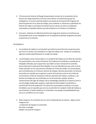 4. El Panorama de Factores de Riesgo Ocupacionales consiste en la visualización de los
      factores de riesgo existentes y la forma como afectan a los diferentes grupos de
      trabajadores. Es el que le permite elaborar las pautas de orientación del Programa de
      Salud Ocupacional en los sitios de trabajo, pues mediante su utilización se identifican los
      factores de riesgo y se localizan las fuentes que los causan, las áreas y la población
      amenazada y los posibles efectos que ellos producen en el hombre y el ambiente.

   5. Sirve para relacionar los diferentes factores de riesgo de la empresa y los efectos que
      estos pueden tener en los trabajadores con el propósito de plantear programas de salud
      ocupacional en la empresa.


ACTIVIDAD # 5:

   1. Un accidente de trabajo es una situación que afecta la parte física de una persona pero
      que ocurre al realizar una actividad en su lugar de trabajo, este siempre es causada por
      algo que sucede específicamente en el lugar de trabajo.

   2.    Las principales causas involucradas en un accidente de trabajo son las fallas de controles,
        las causas básicas y las causas inminentes. Por lo general el accidente es causado por el
        trabajador afectado, pero al igual tiene que haber un buen manejo de los controles
        procurando que la autoestima del trabajador no se vea afectado para que este no tome
        malas actitudes con los instrumentos utilizados en el área de trabajo. Las causas básicas
        que se fundamentan en 2 factores, factores de trabajo y factores personales, los factores
        personales son aquellos que se generan a partir de la persona como lo son la falta de
        conocimiento, la falta de autoestima, falta de valoración del trabajo y conflictos, y los
        factores de trabajo que son justificados en las herramientas, equipos, diseño y
        mantenimiento del lugar de trabajo y de la metodología utilizada en la empresa como lo
        son tecnología inadecuada, equipos y materiales de mala calidad o insuficientes y
        aumento del ritmo de producción. Por último las causas básicas conllevan a la causas
        inmediatas que son aquellas que una vez se presenten en cualquier medio de trabajo ya
        sea el hombre, el medio ambiente, los materiales o los equipos la probabilidad de que
        ocurra un accidente va a ser mayor,



   3. Actos inseguros: Es la violación de una norma estipulada por la empresa , algunos actos
      inseguros son:
       La operación de equipos no autorizada
      No avisar o proteger
      Adoptar una posición insegura
 