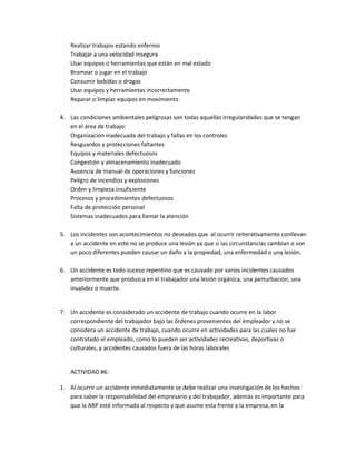 Realizar trabajos estando enfermo
   Trabajar a una velocidad insegura
   Usar equipos o herramientas que están en mal estado
   Bromear o jugar en el trabajo
   Consumir bebidas o drogas
   Usar equipos y herramientas incorrectamente
   Reparar o limpiar equipos en movimiento

4. Las condiciones ambientales peligrosas son todas aquellas irregularidades que se tengan
   en el área de trabajo:
   Organización inadecuada del trabajo y fallas en los controles
   Resguardos y protecciones faltantes
   Equipos y materiales defectuosos
   Congestión y almacenamiento inadecuado
   Ausencia de manual de operaciones y funciones
   Peligro de incendios y explosiones
   Orden y limpieza insuficiente
   Procesos y procedimientos defectuosos
   Falta de protección personal
   Sistemas inadecuados para llamar la atención

5. Los incidentes son acontecimientos no deseados que al ocurrir reiterativamente conllevan
   a un accidente en este no se produce una lesión ya que si las circunstancias cambian o son
   un poco diferentes pueden causar un daño a la propiedad, una enfermedad o una lesión.

6. Un accidente es todo suceso repentino que es causado por varios incidentes causados
   anteriormente que produzca en el trabajador una lesión orgánica, una perturbación, una
   invalidez o muerte.


7. Un accidente es considerado un accidente de trabajo cuando ocurre en la labor
   correspondiente del trabajador bajo las órdenes provenientes del empleador y no se
   considera un accidente de trabajo, cuando ocurre en actividades para las cuales no fue
   contratado el empleado, como lo pueden ser actividades recreativas, deportivas o
   culturales, y accidentes causados fuera de las horas laborales


   ACTIVIDAD #6:

1. Al ocurrir un accidente inmediatamente se debe realizar una investigación de los hechos
   para saber la responsabilidad del empresario y del trabajador, además es importante para
   que la ARP esté informada al respecto y que asume esta frente a la empresa, en la
 