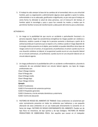 5. El trabajo ha sido siempre la base de los cambios de la humanidad; éste es una virtud del
      hombre, pero su organización y administración algunas veces agreden a quien lo realiza,
      enfermándole si no es adecuado, gratificante ni dignificante, es por esto que el trabajo en
      cierta forma ha afectado la salud de estas personas, con el transcurrir del tiempo, el
      hombre aplicó la tecnología y poco a poco fue creando los modos y medios que le
      permitirían facilitar la tarea de transformación y adecuación del entorno para su bienestar.


ACTIVIDAD # 3:

   1. Un riesgo es la posibilidad de que ocurra un accidente o perturbación funcional a la
      persona expuesta. Según las características energéticas los riesgos pueden ser: estáticos o
      dinámicos, estático cuando el riesgo de la persona aumenta o disminuye a partir de la
      actitud asumida por la persona que se expone a él y cinética cuando el riesgo depende de
      la energía cinética presente en el objeto, pero también se pueden identificar otros tipos de
      riesgos como lo son el común, el ocupacional y el profesional, el común cuando ocurre en
      una situación cotidiana no laboral, el ocupacional cuando ocurre en una situación laboral
      sin un vinculo contractual, y el profesional, cuando ocurre en una situación laboral con un
      vinculo laboral vigente.



   2. Un riesgo profesional es la posibilidad de sufrir un accidente o enfermedad en y durante la
      realización de una actividad laboral con vínculo laboral vigente. Los tipos de riesgos
      profesionales son:
     Clase V Riesgo máximo
     Clase IV Riesgo alto
     Clase III Riesgo medio
     Clase II Riesgo bajo
     Clase I Riesgo mínimo
     Ejemplo:
     CLASE V Fundiciones
     CLASE IV Formulación de sustancias químicas
     CLASE III Hospitales generales
     CLASE II Zootecnia, cría de animales domésticos y veterinaria
     CLASE I Centro de educación

   3. FACTORES DE RIESGO DEL AMBIENTE DE TRABAJO: Estas condiciones se caracterizan por
      estar normalmente presentes en todos los ambientes que habitamos y una pequeña
      alteración de estos ambientes en un uso inadecuado directamente lo convierte en un
      factor de riesgo. FACTORES DE RIESGO CONTAMINANTES DEL AMBIENTE: Pueden ser de
      tipo físico no mecánicos, de tipo químico y de tipo biológico. FACTORES DE RIESGO
      PRODUCTORES DE SOBRECARGA FÍSICA: Son aquellos que causan en el trabajador
 