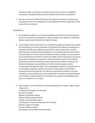 factores de riesgo y se localizan las fuentes que los causan, las áreas y la población
        amenazada y los posibles efectos que ellos producen en el hombre y el ambiente.

   5. Sirve para relacionar los diferentes factores de riesgo de la empresa y los efectos que
      estos pueden tener en los trabajadores con el propósito de plantear programas de salud
      ocupacional en la empresa.


ACTIVIDAD # 5:

   1. Un accidente de trabajo es una situación que afecta la parte física de una persona pero
      que ocurre al realizar una actividad en su lugar de trabajo, este siempre es causada por
      algo que sucede específicamente en el lugar de trabajo.

   2.    Las principales causas involucradas en un accidente de trabajo son las fallas de controles,
        las causas básicas y las causas inminentes. Por lo general el accidente es causado por el
        trabajador afectado, pero al igual tiene que haber un buen manejo de los controles
        procurando que la autoestima del trabajador no se vea afectado para que este no tome
        malas actitudes con los instrumentos utilizados en el área de trabajo. Las causas básicas
        que se fundamentan en 2 factores, factores de trabajo y factores personales, los factores
        personales son aquellos que se generan a partir de la persona como lo son la falta de
        conocimiento, la falta de autoestima, falta de valoración del trabajo y conflictos, y los
        factores de trabajo que son justificados en las herramientas, equipos, diseño y
        mantenimiento del lugar de trabajo y de la metodología utilizada en la empresa como lo
        son tecnología inadecuada, equipos y materiales de mala calidad o insuficientes y
        aumento del ritmo de producción. Por último las causas básicas conllevan a la causas
        inmediatas que son aquellas que una vez se presenten en cualquier medio de trabajo ya
        sea el hombre, el medio ambiente, los materiales o los equipos la probabilidad de que
        ocurra un accidente va a ser mayor,



   3. Actos inseguros: Es la violación de una norma estipulada por la empresa , algunos actos
      inseguros son:
       La operación de equipos no autorizada
      No avisar o proteger
      Adoptar una posición insegura
      Realizar trabajos estando enfermo
      Trabajar a una velocidad insegura
      Usar equipos o herramientas que están en mal estado
      Bromear o jugar en el trabajo
      Consumir bebidas o drogas
      Usar equipos y herramientas incorrectamente
 