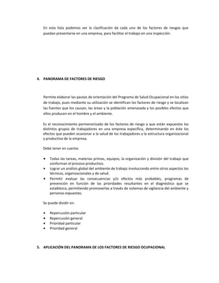 En esta lista podemos ver la clasificación da cada uno de los factores de riesgos que
   puedan presentarse en una empresa, para facilitar el trabajo en una inspección.




4. PANORAMA DE FACTORES DE RIESGO



   Permite elaborar las pautas de orientación del Programa de Salud Ocupacional en los sitios
   de trabajo, pues mediante su utilización se identifican los factores de riesgo y se localizan
   las fuentes que los causan, las áreas y la población amenazada y los posibles efectos que
   ellos producen en el hombre y el ambiente.

   Es el reconocimiento pormenorizado de los factores de riesgo a que están expuestos los
   distintos grupos de trabajadores en una empresa específica, determinando en éste los
   efectos que pueden ocasionar a la salud de los trabajadores y la estructura organizacional
   y productiva de la empresa.

   Debe tener en cuenta:

   •   Todas las tareas, materias primas, equipos, la organización y división del trabajo que
       conforman el proceso productivo.
   •   Lograr un análisis global del ambiente de trabajo involucrando entre otros aspectos los
       técnicos, organizacionales y de salud.
   •   Permitir evaluar las consecuencias y/o efectos más probables, programas de
       prevención en función de las prioridades resultantes en el diagnóstico que se
       establezca, permitiendo promoverlas a través de sistemas de vigilancia del ambiente y
       personas expuestas.

   Se puede dividir en:

   •   Repercusión particular
   •   Repercusión general
   •   Prioridad particular
   •   Prioridad general



5. APLICACIÓN DEL PANORAMA DE LOS FACTORES DE RIESGO OCUPACIONAL
 