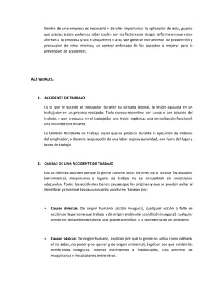 Dentro de una empresa es necesario y de vital importancia la aplicación de esta, puesto
      que gracias a esto podemos saber cuales son los factores de riesgo, la forma en que estos
      afectan a la empresa y sus trabajadores y a su vez generar mecanismos de prevención y
      precaución de estos mismos; un control ordenado de los aspectos a mejorar para la
      prevención de accidentes.




ACTIVIDAD 5.



   1. ACCIDENTE DE TRABAJO

      Es lo que le sucede al trabajador durante su jornada laboral, la lesión causada en un
      trabajador en un proceso realizado. Todo suceso repentino por causa o con ocasión del
      trabajo, y que produzca en el trabajador una lesión orgánica, una perturbación funcional,
      una invalidez o la muerte.

      Es también Accidente de Trabajo aquel que se produce durante la ejecución de órdenes
      del empleador, o durante la ejecución de una labor bajo su autoridad, aun fuera del lugar y
      horas de trabajo.



   2. CAUSAS DE UNA ACCIDENTE DE TRABAJO

      Los accidentes ocurren porque la gente comete actos incorrectos o porque los equipos,
      herramientas, maquinarias o lugares de trabajo no se encuentran en condiciones
      adecuadas. Todos los accidentes tienen causas que los originan y que se pueden evitar al
      identificar y controlar las causas que los producen. Ya sean por:



      •   Causas directas: De origen humano (acción insegura), cualquier acción o falta de
          acción de la persona que trabaja y de origen ambiental (condición insegura), cualquier
          condición del ambiente laboral que puede contribuir a la ocurrencia de un accidente.



      •   Causas básicas: De origen humano, explican por qué la gente no actúa como debiera,
          el no saber, no poder y no querer y de origen ambiental, Explican por qué existen las
          condiciones inseguras, normas inexistentes e inadecuadas, uso anormal de
          maquinarias e instalaciones entre otros.
 