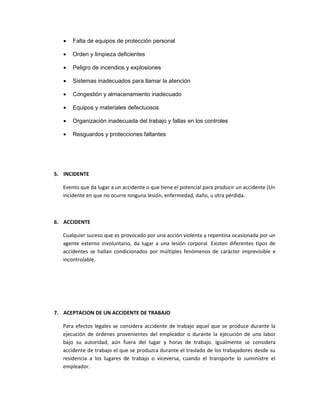 •   Falta de equipos de protección personal

   •   Orden y limpieza deficientes

   •   Peligro de incendios y explosiones

   •   Sistemas inadecuados para llamar la atención

   •   Congestión y almacenamiento inadecuado

   •   Equipos y materiales defectuosos

   •   Organización inadecuada del trabajo y fallas en los controles

   •   Resguardos y protecciones faltantes




5. INCIDENTE

   Evento que da lugar a un accidente o que tiene el potencial para producir un accidente (Un
   incidente en que no ocurre ninguna lesión, enfermedad, daño, u otra pérdida.



6. ACCIDENTE

   Cualquier suceso que es provocado por una acción violenta y repentina ocasionada por un
   agente externo involuntario, da lugar a una lesión corporal. Existen diferentes tipos de
   accidentes se hallan condicionados por múltiples fenómenos de carácter imprevisible e
   incontrolable.




7. ACEPTACION DE UN ACCIDENTE DE TRABAJO

   Para efectos legales se considera accidente de trabajo aquel que se produce durante la
   ejecución de órdenes provenientes del empleador o durante la ejecución de una labor
   bajo su autoridad, aún fuera del lugar y horas de trabajo. Igualmente se considera
   accidente de trabajo el que se produzca durante el traslado de los trabajadores desde su
   residencia a los lugares de trabajo o viceversa, cuando el transporte lo suministre el
   empleador.
 