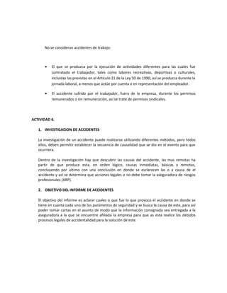 No se consideran accidentes de trabajo:



      •   El que se produzca por la ejecución de actividades diferentes para las cuales fue
          contratado el trabajador, tales como labores recreativas, deportivas o culturales,
          incluidas las previstas en el Artículo 21 de la Ley 50 de 1990, así se produzca durante la
          jornada laboral, a menos que actúe por cuenta o en representación del empleador.

      •   El accidente sufrido por el trabajador, fuera de la empresa, durante los permisos
          remunerados o sin remuneración, así se trate de permisos sindicales.



ACTIVIDAD 6.

   1. INVESTIGACION DE ACCIDENTES

   La investigación de un accidente puede realizarse utilizando diferentes métodos, pero todos
   ellos, deben permitir establecer la secuencia de causalidad que se dio en el evento para que
   ocurriera.

   Dentro de la investigación hay que descubrir las causas del accidente, las mas remotas ha
   partir de que produce esta, en orden lógico, causas inmediatas, básicas y remotas,
   concluyendo por ultimo con una conclusión en donde se esclarecen las o a causa de el
   accidente y así se determina que acciones legales o no debe tomar la aseguradora de riesgos
   profesionales (ARP).

   2. OBJETIVO DEL INFORME DE ACCIDENTES

   El objetivo del informe es aclarar cuales o que fue lo que provoco el accidente en donde se
   tiene en cuanta cada uno de los parámetros de seguridad y se busca la causa de este, para así
   poder tomar cartas en el asunto de modo que la información consignada sea entregada a la
   aseguradora a la que se encuentre afiliada la empresa para que as esta realice los debidos
   procesos legales de accidentalidad para la solución de este.
 