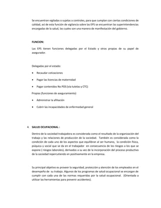 Se encuentran vigiladas o sujetas a controles, para que cumplan con ciertas condiciones de
   calidad, así de esta función de vigilancia sobre las EPS se encuentran las superintendencias
   encargadas de la salud, las cuales son una manera de manifestación del gobierno.



   FUNCION:

   Las EPS tienen funciones delegadas por el Estado y otras propias de su papel de
   asegurador.



   Delegadas por el estado:

   •   Recaudar cotizaciones

   •   Pagar las licencias de maternidad

   •   Pagar contenidos No POS (vía tutelas y CTC)

   Propias (funciones de aseguramiento)

   •   Administrar la afiliación

   •   Cubrir las incapacidades de enfermedad general




4. SALUD OCUPACIONAL :

   Dentro de la sociedad trabajadora es considerada como el resultado de la organización del
   trabajo y las relaciones de producción de la sociedad. También es considerada como la
   condición de cada uno de los aspectos que equilibran al ser humano, la condición física,
   psíquica y social que se da en el trabajador en consecuencia de los riesgos a los que se
   expone ( riesgos laborales), derivados a su vez de la incorporación del proceso productivo
   de la sociedad repercutiendo en positivamente en la empresa.



   Su principal objetivo es proveer la seguridad, protección y atención de los empleados en el
   desempeño de su trabajo. Algunos de los programas de salud ocupacional se encargan de
   cumplir con cada una de las normas requeridas por la salud ocupacional. (Orientada a
   utilizar las herramientas para prevenir accidentes).
 