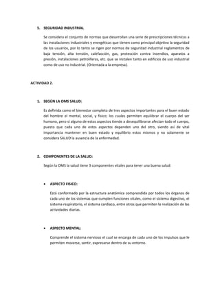 5. SEGURIDAD INDUSTRIAL

      Se considera el conjunto de normas que desarrollan una serie de prescripciones técnicas a
      las instalaciones industriales y energéticas que tienen como principal objetivo la seguridad
      de los usuarios, por lo tanto se rigen por normas de seguridad industrial reglamentos de
      baja tensión, alta tensión, calefacción, gas, protección contra incendios, aparatos a
      presión, instalaciones petrolíferas, etc. que se instalen tanto en edificios de uso industrial
      como de uso no industrial. (Orientada a la empresa).



ACTIVIDAD 2.



   1. SEGÚN LA OMS SALUD:

      Es definida como el bienestar completo de tres aspectos importantes para el buen estado
      del hombre el mental, social, y físico; los cuales permiten equilibrar el cuerpo del ser
      humano, pero si alguno de estos aspectos tiende a desequilibrarse afectan todo el cuerpo,
      puesto que cada uno de estos aspectos dependen uno del otro, siendo así de vital
      importancia mantener en buen estado y equilibrio estos mismos y no solamente se
      considera SALUD la ausencia de la enfermedad.



   2. COMPONENTES DE LA SALUD:

      Según la OMS la salud tiene 3 componentes vitales para tener una buena salud:



      •   ASPECTO FISICO:

          Está conformado por la estructura anatómica comprendida por todos los órganos de
          cada uno de los sistemas que cumplen funciones vitales, como el sistema digestivo, el
          sistema respiratorio, el sistema cardiaco, entre otros que permiten la realización de las
          actividades diarias.



      •   ASPECTO MENTAL:

          Comprende el sistema nervioso el cual se encarga de cada uno de los impulsos que le
          permiten moverse, sentir, expresarse dentro de su entorno.
 