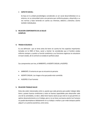 •   ASPECTO SOCIAL:

       Se basa en la unidad psicobiológica considerado un ser social desarrollándose en su
       entorno, en su comunidad como una persona que conforma grupos y desarrolla a su
       vez normas y leyes teniendo en cuenta sus intereses, deberes y derechos. (Como
       también individuales).



3. RELACION COMPONENTES DE LA SALUD
   EJEMPLOS




4. TRIADA ECOLOGICA

   Es una definición que se tenía antes de tener en cuenta los tres aspectos importantes
   tomados en la OMS el físico, social y mental. Se consideraba que el hombre estaba
   enfermo siempre y cuando su función anatómica y sus funciones orgánicas no estuvieran
   en buen estado, de lo contrario se estaba en perfecta salud.



   Sus componentes son tres, el AMBIENTE, el AGENTE CASUAL y HUESPED.



   •   AMBIENTE: El entorno en que se encuentra la persona

   •   AGENTE CASUAL: Los riesgos a los que puedo estar sometido

   •   HUESPED: El ser humano



5. RELACION TRABAJO SALUD

   Estos dos están relacionados entre sí, puesto que cada persona para poder trabajar debe
   tener y poseer buenas condiciones y estar en buenas capacidades para desarrollar cada
   una de las actividades, es decir, debe tener buena salud ya que está es la que permite un
   optimo desenvolvimiento en el trabajo, pero si no se tiene una buena salud el ser humano
   no puede decemplearce debidamente en su trabajo a realizar y por ende tampoco podría
   adquirir un sustento económico, entre otros.
 